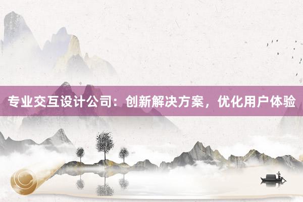 专业交互设计公司：创新解决方案，优化用户体验